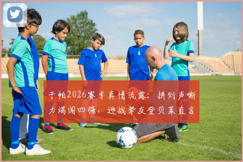 于帕2026赛季真情流露:拼到声嘶力竭闯四强,迎战挚友登贝莱直言美妙对决