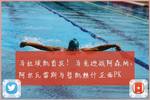 马杜埃凯首发!马竞迎战阿森纳,阿尔瓦雷斯与哲凯赖什正面PK