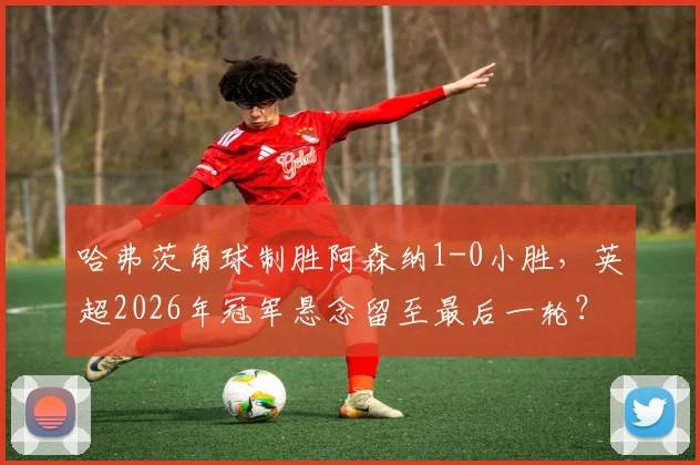 哈弗茨角球制胜阿森纳1-0小胜,英超2026年冠军悬念留至最后一轮?曼城能否回应