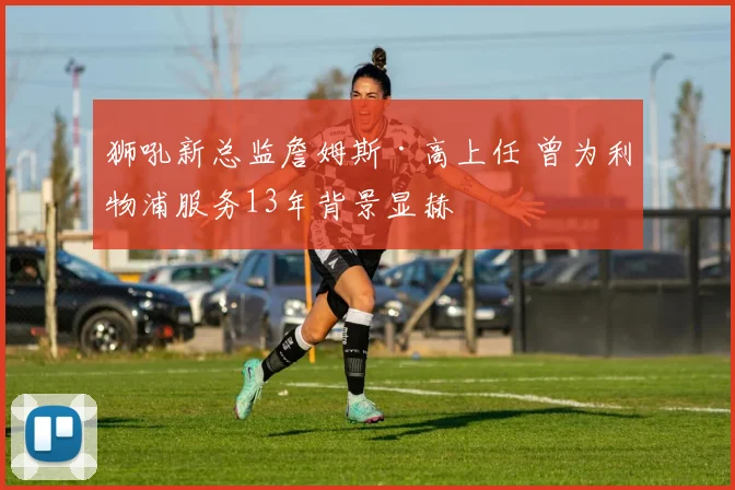 狮吼新总监詹姆斯·高上任 曾为利物浦服务13年背景显赫