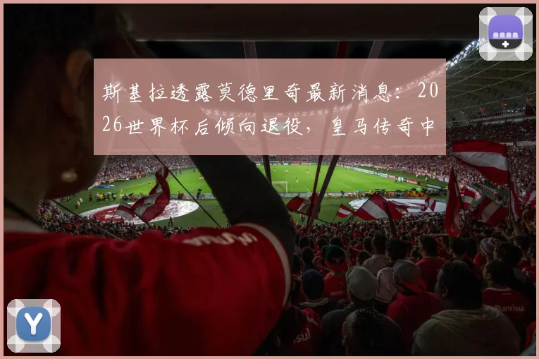 斯基拉透露莫德里奇最新消息:2026世界杯后倾向退役,皇马传奇中场或将告别
