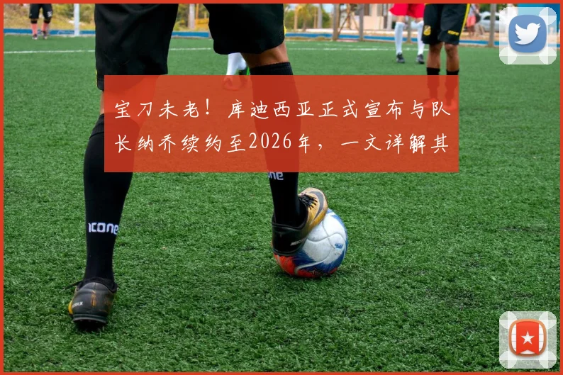 宝刀未老！库迪西亚正式宣布与队长纳乔续约至2026年，一文详解其留队影响