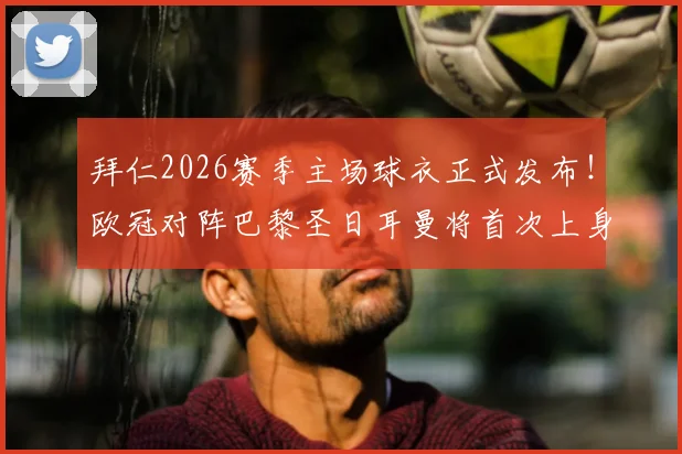 拜仁2026赛季主场球衣正式发布!欧冠对阵巴黎圣日耳曼将首次上身,球迷入手指南与比赛看点解析