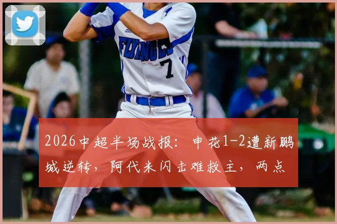 2026中超半场战报:申花1-2遭新鹏城逆转,阿代米闪击难救主,两点球成比赛转折