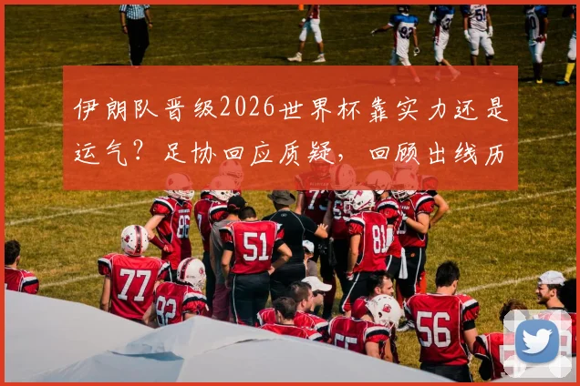 伊朗队晋级2026世界杯靠实力还是运气？足协回应质疑，回顾出线历程与前景展望