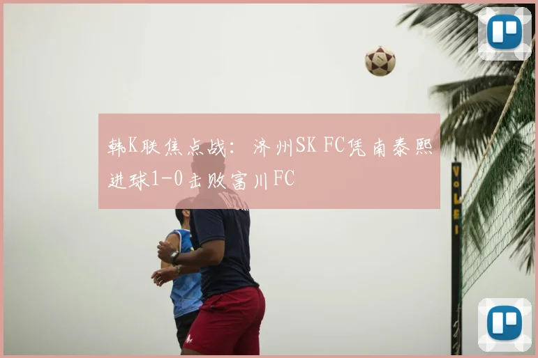 韩K联焦点战：济州SK FC凭南泰熙进球1-0击败富川FC