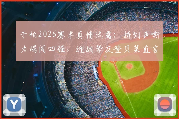 于帕2026赛季真情流露:拼到声嘶力竭闯四强,迎战挚友登贝莱直言美妙对决