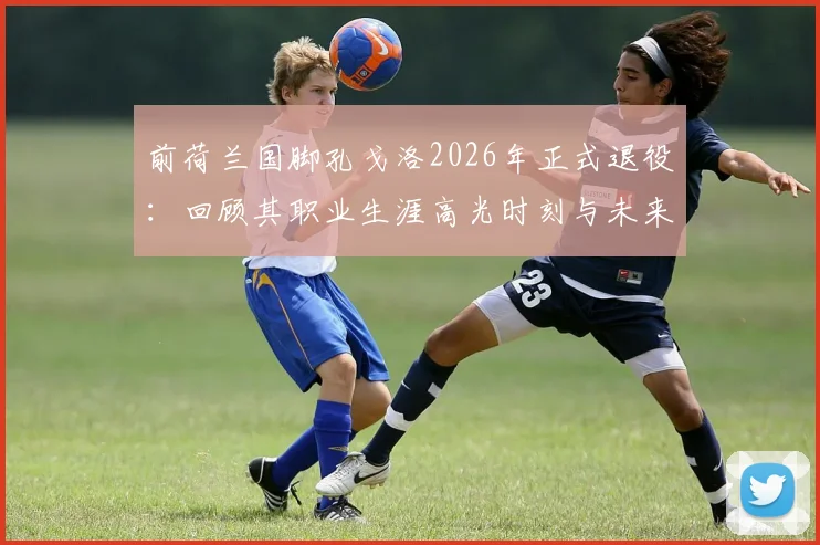 前荷兰国脚孔戈洛2026年正式退役:回顾其职业生涯高光时刻与未来走向,附其伤病经历与早期荷甲数据盘点
