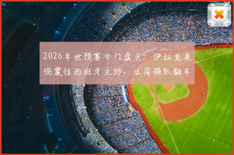 2026年世预赛冷门盘点：伊拉克表现震惊西班牙主帅，法荷强队翻车实录与原因分析
