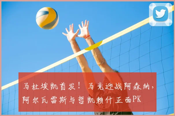 马杜埃凯首发！马竞迎战阿森纳，阿尔瓦雷斯与哲凯赖什正面PK