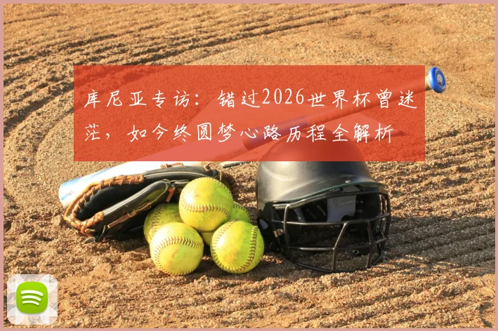 库尼亚专访：错过2026世界杯曾迷茫，如今终圆梦心路历程全解析