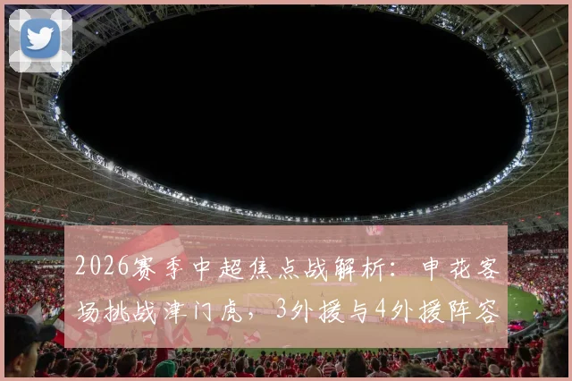 2026赛季中超焦点战解析：申花客场挑战津门虎，3外援与4外援阵容深度对比，盖伊、基莱斯、巴顿首发战术意义