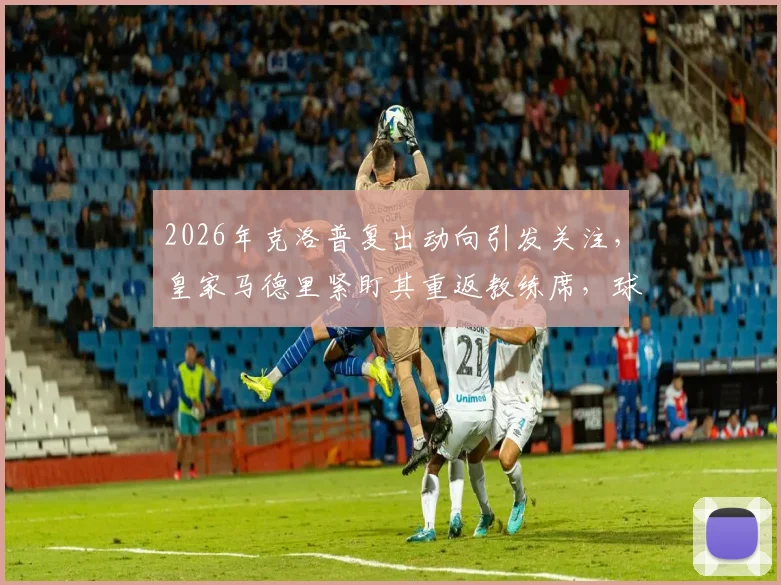 2026年克洛普复出动向引发关注,皇家马德里紧盯其重返教练席,球迷热议下家归属