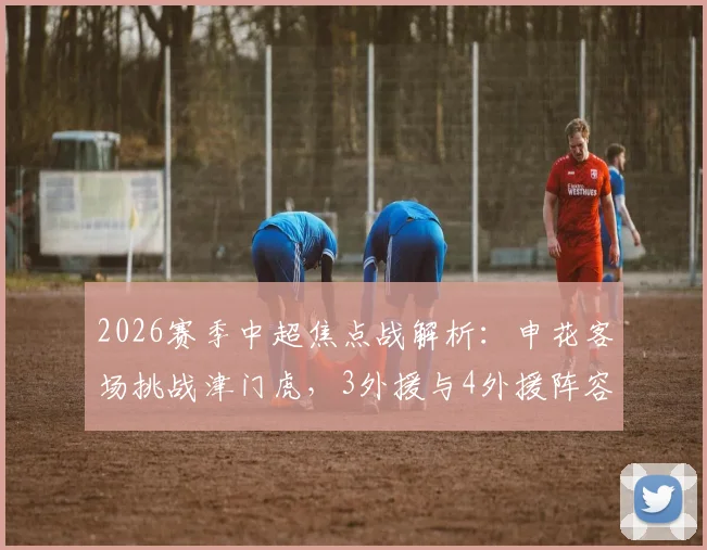 2026赛季中超焦点战解析：申花客场挑战津门虎，3外援与4外援阵容深度对比，盖伊、基莱斯、巴顿首发战术意义