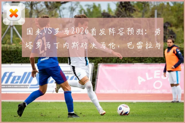国米VS罗马2026首发阵容预测：劳塔罗马丁内斯对决马伦，巴雷拉与恰尔汗奥卢领衔中场