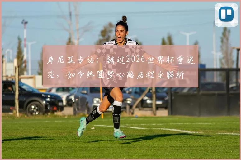 库尼亚专访:错过2026世界杯曾迷茫,如今终圆梦心路历程全解析