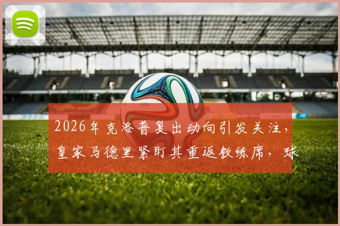 2026年克洛普复出动向引发关注，皇家马德里紧盯其重返教练席，球迷热议下家归属