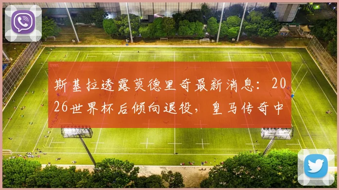 斯基拉透露莫德里奇最新消息：2026世界杯后倾向退役，皇马传奇中场或将告别